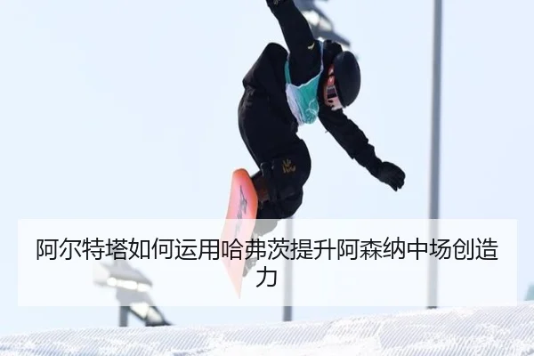 阿尔特塔如何运用哈弗茨提升阿森纳中场创造力